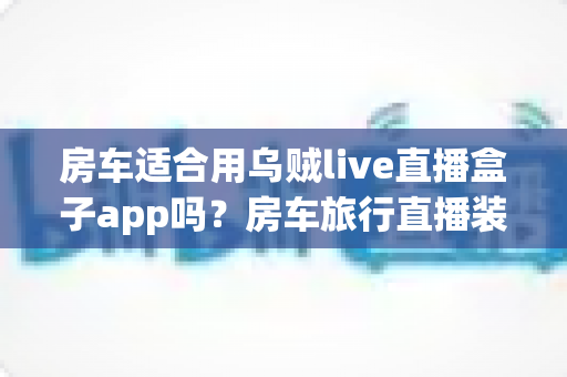 房车适合用乌贼live直播盒子app吗?房车旅行直播装备全解析与实用指南 房车适合用乌贼live直播盒子app吗?房车旅行直播装备全解析与实用指南
