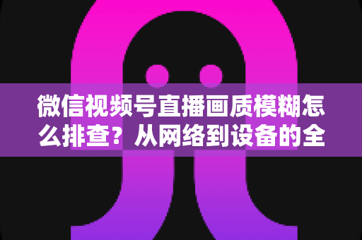 微信视频号直播画质模糊怎么排查？从网络到设备的全流程清晰度优化指南
