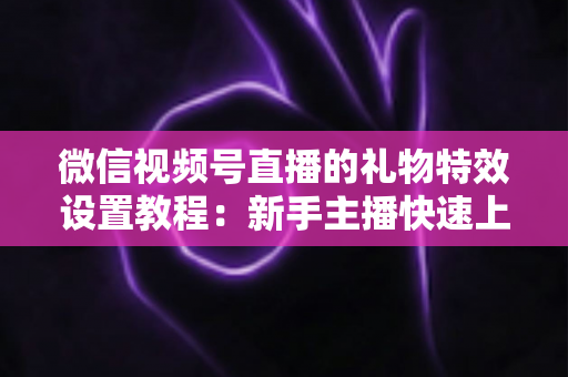 微信视频号直播的礼物特效设置教程:新手主播快速上手指南 微信视频号直播的礼物特效设置教程:新手主播快速上手指南