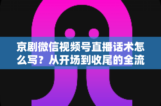 京剧微信视频号直播话术怎么写？从开场到收尾的全流程话术撰写指南与实战模板