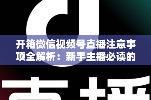 开箱微信视频号直播注意事项全解析：新手主播必读的开播指南与避坑手册