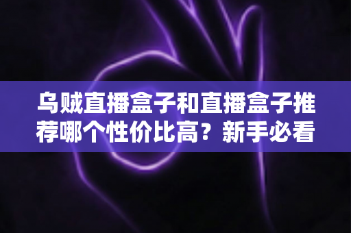 乌贼直播盒子和直播盒子推荐哪个性价比高?新手必看的选购攻略与避坑指南 乌贼直播盒子和直播盒子推荐哪个性价比高?新手必看的选购攻略与避坑指南