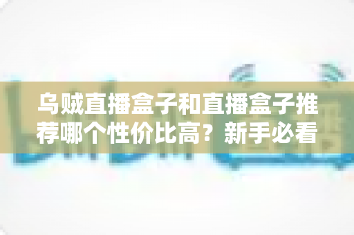 乌贼直播盒子和直播盒子推荐哪个性价比高？新手必看的选购攻略与避坑指南