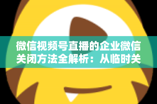 微信视频号直播的企业微信关闭方法全解析:从临时关闭到彻底解绑的完整操作指南 微信视频号直播的企业微信关闭方法全解析:从临时关闭到彻底解绑的完整操作指南