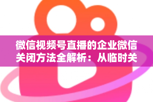 微信视频号直播的企业微信关闭方法全解析:从临时关闭到彻底解绑的完整操作指南 微信视频号直播的企业微信关闭方法全解析:从临时关闭到彻底解绑的完整操作指南