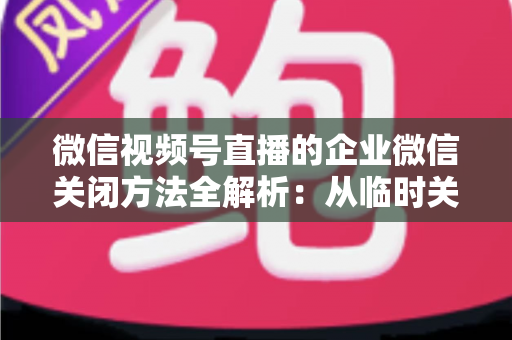 微信视频号直播的企业微信关闭方法全解析:从临时关闭到彻底解绑的完整操作指南 微信视频号直播的企业微信关闭方法全解析:从临时关闭到彻底解绑的完整操作指南