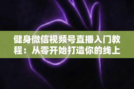 健身微信视频号直播入门教程：从零开始打造你的线上健身课堂完整指南