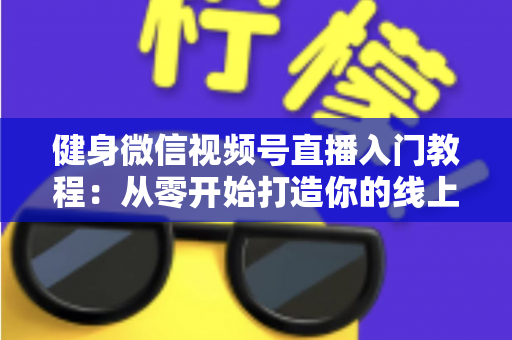 健身微信视频号直播入门教程：从零开始打造你的线上健身课堂完整指南