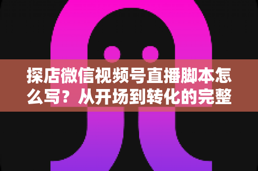探店微信视频号直播脚本怎么写?从开场到转化的完整创作指南与实战话术模板 探店微信视频号直播脚本怎么写?从开场到转化的完整创作指南与实战话术模板
