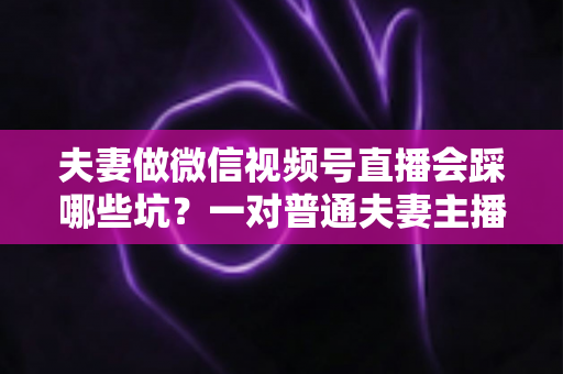 夫妻做微信视频号直播会踩哪些坑?一对普通夫妻主播的全面避坑指南与实战经验分享 夫妻做微信视频号直播会踩哪些坑?一对普通夫妻主播的全面避坑指南与实战经验分享