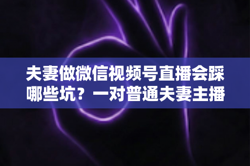 夫妻做微信视频号直播会踩哪些坑?一对普通夫妻主播的全面避坑指南与实战经验分享 夫妻做微信视频号直播会踩哪些坑?一对普通夫妻主播的全面避坑指南与实战经验分享