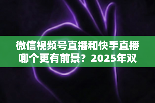 微信视频号直播和快手直播哪个更有前景?2025年双平台深度对比与创作者入局指南 微信视频号直播和快手直播哪个更有前景?2025年双平台深度对比与创作者入局指南