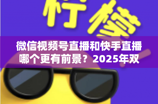 微信视频号直播和快手直播哪个更有前景?2025年双平台深度对比与创作者入局指南 微信视频号直播和快手直播哪个更有前景?2025年双平台深度对比与创作者入局指南