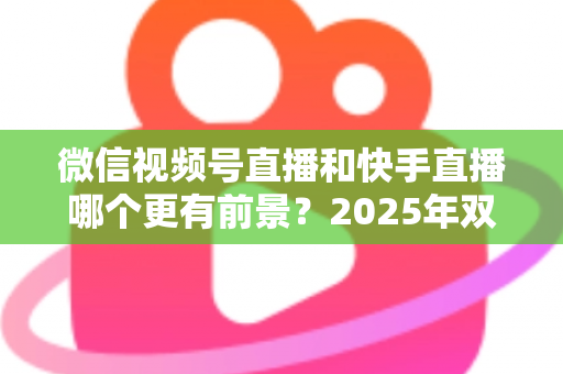 微信视频号直播和快手直播哪个更有前景?2025年双平台深度对比与创作者入局指南 微信视频号直播和快手直播哪个更有前景?2025年双平台深度对比与创作者入局指南