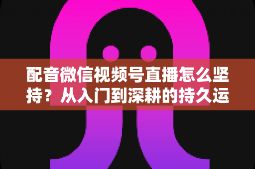 配音微信视频号直播怎么坚持?从入门到深耕的持久运营全攻略 配音微信视频号直播怎么坚持?从入门到深耕的持久运营全攻略