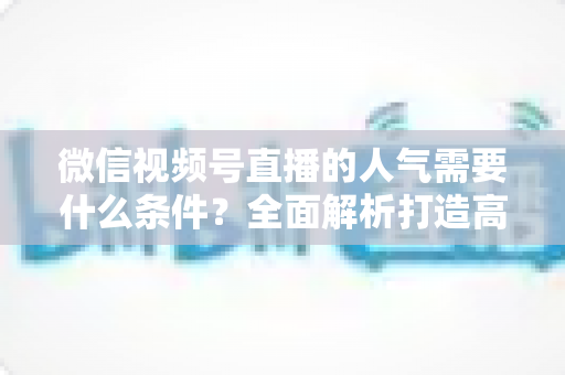 微信视频号直播的人气需要什么条件?全面解析打造高人气直播间的核心要素与实用技巧 微信视频号直播的人气需要什么条件?全面解析打造高人气直播间的核心要素与实用技巧