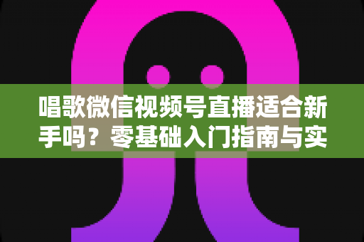 唱歌微信视频号直播适合新手吗？零基础入门指南与实战避坑全解析