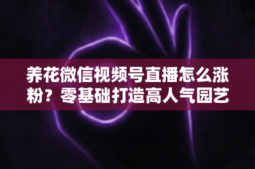 养花微信视频号直播怎么涨粉?零基础打造高人气园艺直播间的完整实战指南 养花微信视频号直播怎么涨粉?零基础打造高人气园艺直播间的完整实战指南