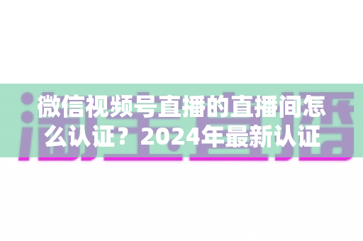 微信视频号直播的直播间怎么认证?2024年最新认证流程与实操指南一站式解析 微信视频号直播的直播间怎么认证?2024年最新认证流程与实操指南一站式解析