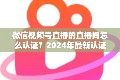 微信视频号直播的直播间怎么认证？2024年最新认证流程与实操指南一站式解析
