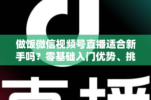 做饭微信视频号直播适合新手吗?零基础入门优势、挑战与实战攻略全解析 做饭微信视频号直播适合新手吗?零基础入门优势、挑战与实战攻略全解析
