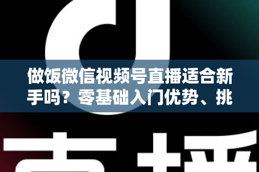 做饭微信视频号直播适合新手吗?零基础入门优势、挑战与实战攻略全解析 做饭微信视频号直播适合新手吗?零基础入门优势、挑战与实战攻略全解析