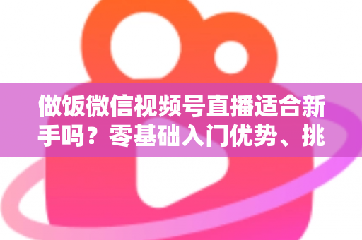 做饭微信视频号直播适合新手吗?零基础入门优势、挑战与实战攻略全解析 做饭微信视频号直播适合新手吗?零基础入门优势、挑战与实战攻略全解析
