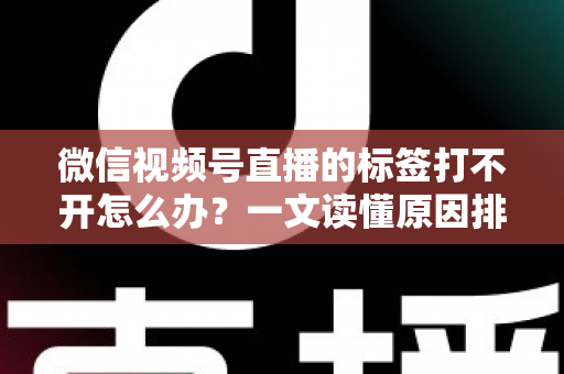 微信视频号直播的标签打不开怎么办？一文读懂原因排查与高效解决方法