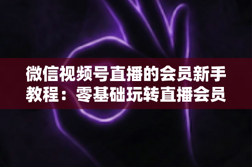 微信视频号直播的会员新手教程：零基础玩转直播会员功能的完整指南