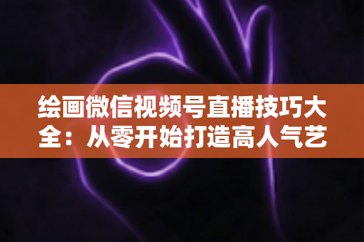 绘画微信视频号直播技巧大全：从零开始打造高人气艺术直播间的实战指南