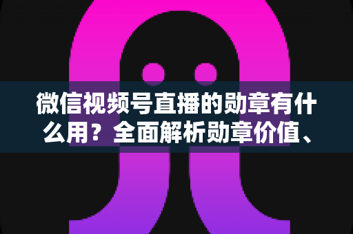 微信视频号直播的勋章有什么用?全面解析勋章价值、获取方法与实用攻略 微信视频号直播的勋章有什么用?全面解析勋章价值、获取方法与实用攻略