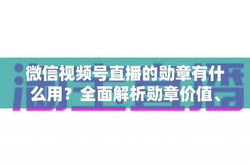 微信视频号直播的勋章有什么用?全面解析勋章价值、获取方法与实用攻略 微信视频号直播的勋章有什么用?全面解析勋章价值、获取方法与实用攻略
