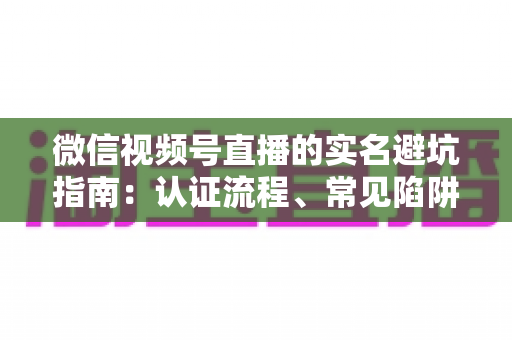 微信视频号直播的实名避坑指南：认证流程、常见陷阱与合规运营一次讲透