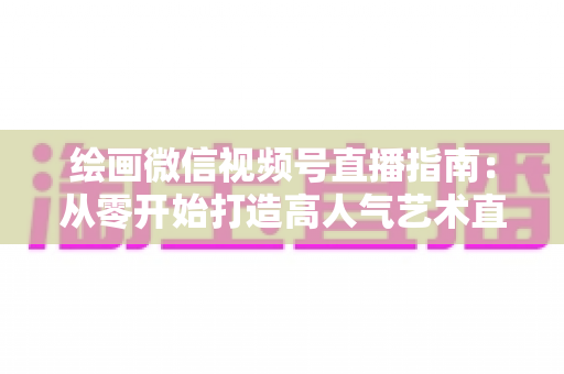 绘画微信视频号直播指南：从零开始打造高人气艺术直播间的完整攻略