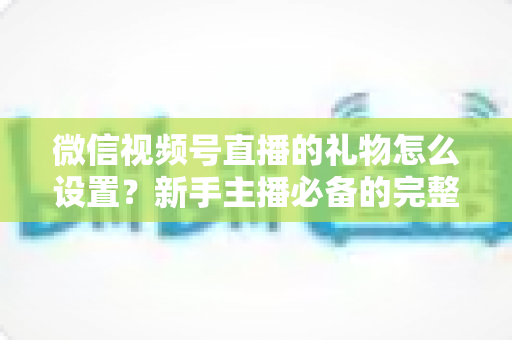 微信视频号直播的礼物怎么设置？新手主播必备的完整操作指南与变现技巧全解析