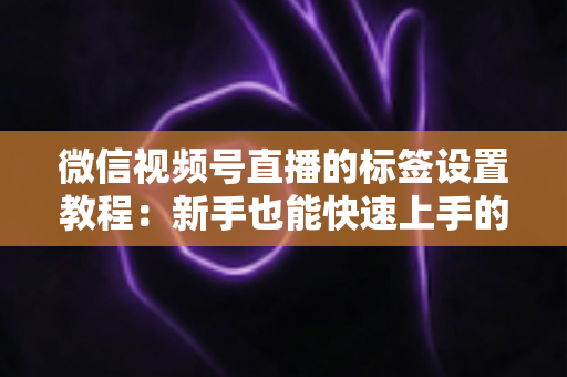 微信视频号直播的标签设置教程：新手也能快速上手的流量增长指南