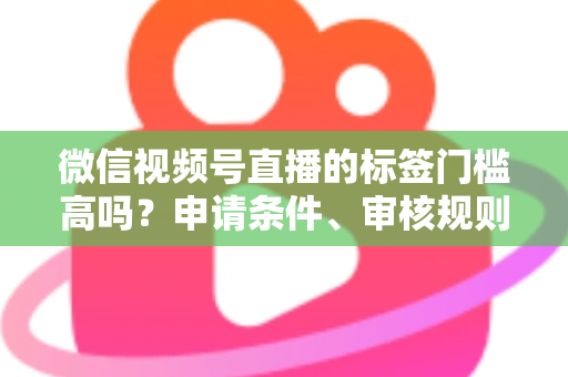 微信视频号直播的标签门槛高吗？申请条件、审核规则与流量优化全解析