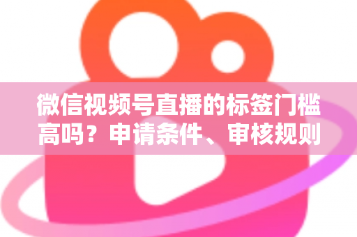 微信视频号直播的标签门槛高吗？申请条件、审核规则与流量优化全解析