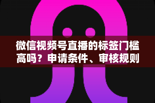 微信视频号直播的标签门槛高吗？申请条件、审核规则与流量优化全解析