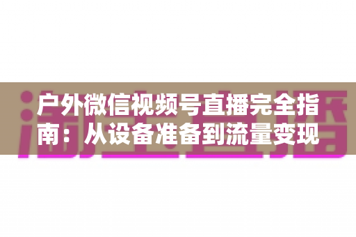 户外微信视频号直播完全指南：从设备准备到流量变现的实战全攻略