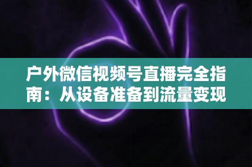 户外微信视频号直播完全指南：从设备准备到流量变现的实战全攻略