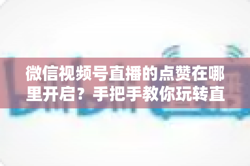 微信视频号直播的点赞在哪里开启?手把手教你玩转直播间点赞功能 微信视频号直播的点赞在哪里开启?手把手教你玩转直播间点赞功能