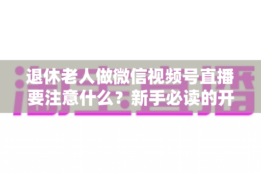 退休老人做微信视频号直播要注意什么?新手必读的开播指南与避坑宝典 退休老人做微信视频号直播要注意什么?新手必读的开播指南与避坑宝典
