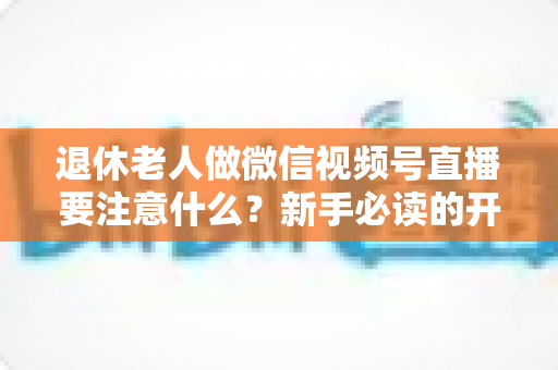 退休老人做微信视频号直播要注意什么?新手必读的开播指南与避坑宝典 退休老人做微信视频号直播要注意什么?新手必读的开播指南与避坑宝典