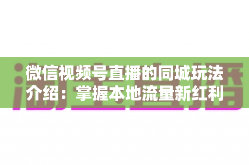 微信视频号直播的同城玩法介绍：掌握本地流量新红利，让生意触达身边人