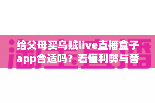 给父母买乌贼live直播盒子app合适吗?看懂利弊与替代方案,帮爸妈选对观影方式的实用指南 给父母买乌贼live直播盒子app合适吗?看懂利弊与替代方案,帮爸妈选对观影方式的实用指南