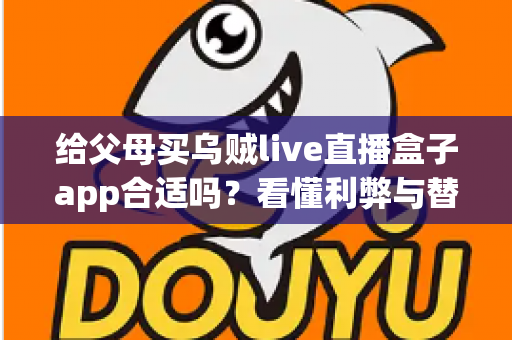 给父母买乌贼live直播盒子app合适吗？看懂利弊与替代方案，帮爸妈选对观影方式的实用指南