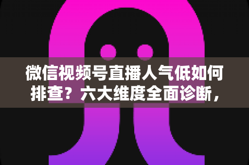 微信视频号直播人气低如何排查？六大维度全面诊断，快速找回直播间流量