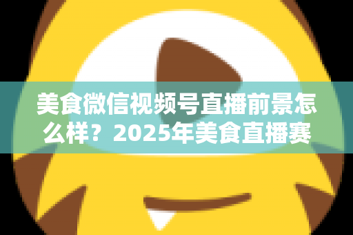 美食微信视频号直播前景怎么样?2025年美食直播赛道深度解析与入局指南 美食微信视频号直播前景怎么样?2025年美食直播赛道深度解析与入局指南