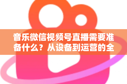 音乐微信视频号直播需要准备什么？从设备到运营的全方位准备清单指南